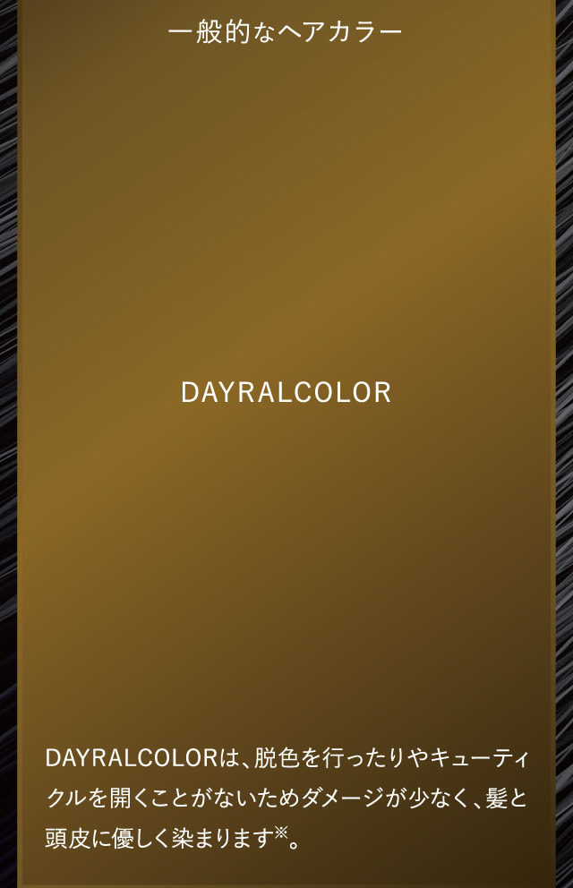 DAYRALCOLORは、ヘアカラーのように脱色を行ったりやキューティクルを開くことがないためダメージが少なく、髪と頭皮に優しく染まります。