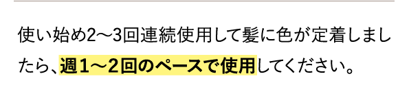 使い始め2～3回連続使用して髪に色が定着しましたら、週１～２回のペースで使用してください。