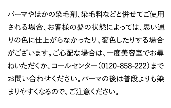 パーマやほかの染毛剤、染毛料などと併せてご使用される場合、お客様の髪の状態によっては、思い通りの色に仕上がらなかったり、変色したりする場合がございます。