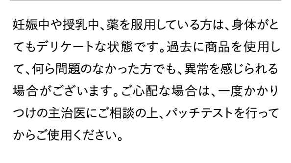 ご心配な場合は、一度かかりつけの主治医にご相談の上、パッチテストを行ってからご使用ください。