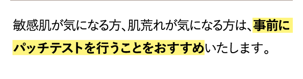 敏感肌が気になる方、肌荒れが気になる方は、事前にパッチテストを行うことをおすすめいたします。