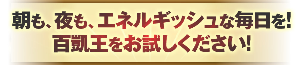 朝も、夜も、パワフルな毎日を！百凱王をお試しください！