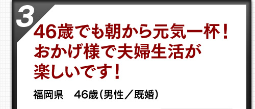 46歳でも朝から元気一杯！おかげ様で夫婦生活が楽しいです！ 福岡県　46歳（男性／既婚）