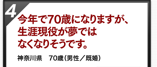 今年で70歳になりますが、生涯現役が夢ではなくなりそうです。 神奈川県　70歳（男性／既婚）